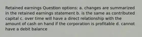 Retained earnings Question options: a. changes are summarized in the retained earnings statement b. is the same as contributed capital c. over time will have a direct relationship with the amount of cash on hand if the corporation is profitable d. cannot have a debit balance