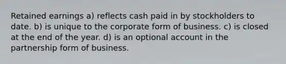 Retained earnings a) reflects cash paid in by stockholders to date. b) is unique to the corporate form of business. c) is closed at the end of the year. d) is an optional account in the partnership form of business.