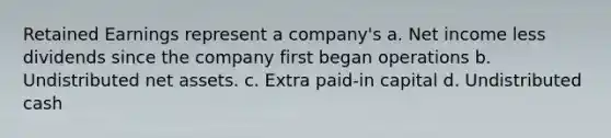 Retained Earnings represent a company's a. Net income less dividends since the company first began operations b. Undistributed net assets. c. Extra paid‐in capital d. Undistributed cash