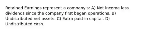 Retained Earnings represent a company's: A) Net income less dividends since the company first began operations. B) Undistributed net assets. C) Extra paid-in capital. D) Undistributed cash.