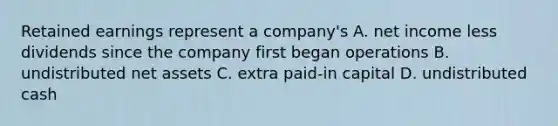 Retained earnings represent a company's A. net income less dividends since the company first began operations B. undistributed net assets C. extra paid-in capital D. undistributed cash