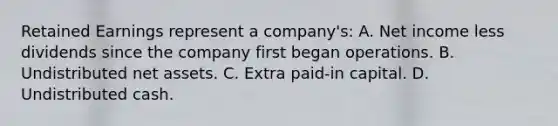 Retained Earnings represent a company's: A. Net income less dividends since the company first began operations. B. Undistributed net assets. C. Extra paid-in capital. D. Undistributed cash.