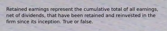 Retained earnings represent the cumulative total of all earnings, net of dividends, that have been retained and reinvested in the firm since its inception. True or false.