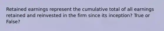 Retained earnings represent the cumulative total of all earnings retained and reinvested in the firm since its inception? True or False?