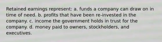 Retained earnings represent: a. funds a company can draw on in time of need. b. profits that have been re-invested in the company. c. income the government holds in trust for the company. d. money paid to owners, stockholders, and executives.