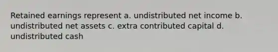 Retained earnings represent a. undistributed net income b. undistributed net assets c. extra contributed capital d. undistributed cash