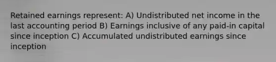 Retained earnings represent: A) Undistributed net income in the last accounting period B) Earnings inclusive of any paid-in capital since inception C) Accumulated undistributed earnings since inception