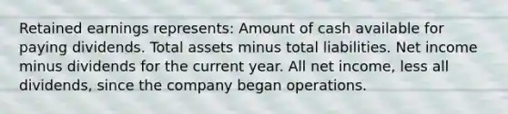 Retained earnings represents: Amount of cash available for paying dividends. Total assets minus total liabilities. Net income minus dividends for the current year. All net income, less all dividends, since the company began operations.