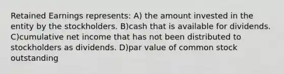 Retained Earnings represents: A) the amount invested in the entity by the stockholders. B)cash that is available for dividends. C)cumulative net income that has not been distributed to stockholders as dividends. D)par value of common stock outstanding