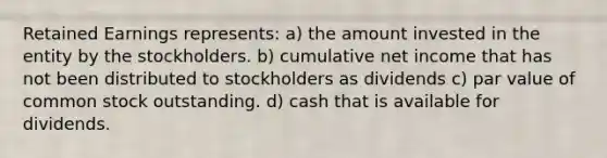 Retained Earnings represents: a) the amount invested in the entity by the stockholders. b) cumulative net income that has not been distributed to stockholders as dividends c) par value of common stock outstanding. d) cash that is available for dividends.