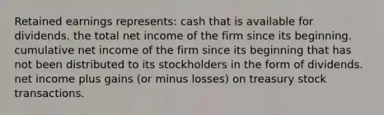 Retained earnings represents: cash that is available for dividends. the total net income of the firm since its beginning. cumulative net income of the firm since its beginning that has not been distributed to its stockholders in the form of dividends. net income plus gains (or minus losses) on treasury stock transactions.