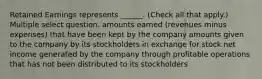 Retained Earnings represents ______. (Check all that apply.) Multiple select question. amounts earned (revenues minus expenses) that have been kept by the company amounts given to the company by its stockholders in exchange for stock net income generated by the company through profitable operations that has not been distributed to its stockholders