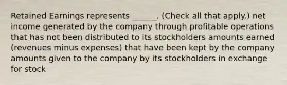 Retained Earnings represents ______. (Check all that apply.) net income generated by the company through profitable operations that has not been distributed to its stockholders amounts earned (revenues minus expenses) that have been kept by the company amounts given to the company by its stockholders in exchange for stock