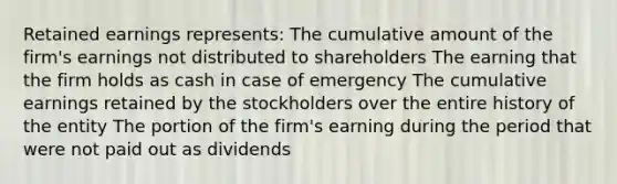 Retained earnings represents: The cumulative amount of the firm's earnings not distributed to shareholders The earning that the firm holds as cash in case of emergency The cumulative earnings retained by the stockholders over the entire history of the entity The portion of the firm's earning during the period that were not paid out as dividends