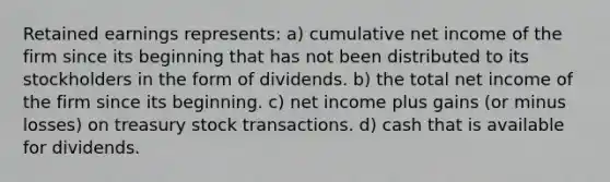 Retained earnings represents: a) cumulative net income of the firm since its beginning that has not been distributed to its stockholders in the form of dividends. b) the total net income of the firm since its beginning. c) net income plus gains (or minus losses) on treasury stock transactions. d) cash that is available for dividends.