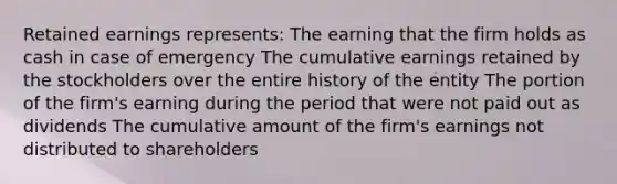 Retained earnings represents: The earning that the firm holds as cash in case of emergency The cumulative earnings retained by the stockholders over the entire history of the entity The portion of the firm's earning during the period that were not paid out as dividends The cumulative amount of the firm's earnings not distributed to shareholders