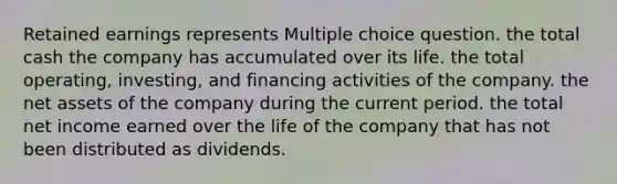 Retained earnings represents Multiple choice question. the total cash the company has accumulated over its life. the total operating, investing, and financing activities of the company. the net assets of the company during the current period. the total net income earned over the life of the company that has not been distributed as dividends.