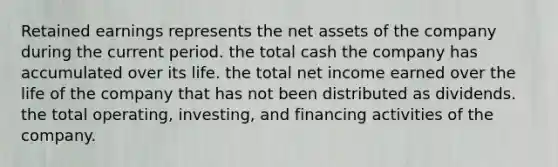 Retained earnings represents the net assets of the company during the current period. the total cash the company has accumulated over its life. the total net income earned over the life of the company that has not been distributed as dividends. the total operating, investing, and financing activities of the company.