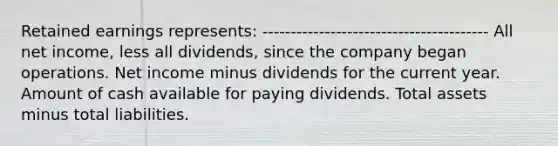 Retained earnings represents: ---------------------------------------- All net income, less all dividends, since the company began operations. Net income minus dividends for the current year. Amount of cash available for paying dividends. Total assets minus total liabilities.