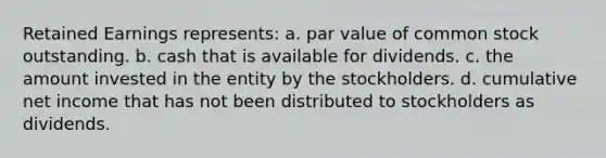 Retained Earnings represents: a. par value of common stock outstanding. b. cash that is available for dividends. c. the amount invested in the entity by the stockholders. d. cumulative net income that has not been distributed to stockholders as dividends.