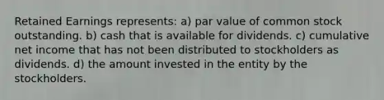 Retained Earnings represents: a) par value of common stock outstanding. b) cash that is available for dividends. c) cumulative net income that has not been distributed to stockholders as dividends. d) the amount invested in the entity by the stockholders.