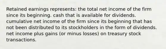 Retained earnings represents: the total net income of the firm since its beginning. cash that is available for dividends. cumulative net income of the firm since its beginning that has not been distributed to its stockholders in the form of dividends. net income plus gains (or minus losses) on treasury stock transactions.