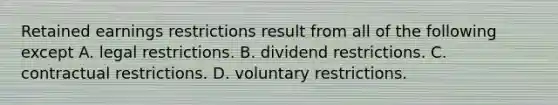 Retained earnings restrictions result from all of the following except A. legal restrictions. B. dividend restrictions. C. contractual restrictions. D. voluntary restrictions.