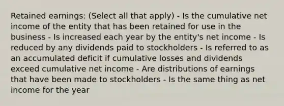 Retained earnings: (Select all that apply) - Is the cumulative net income of the entity that has been retained for use in the business - Is increased each year by the entity's net income - Is reduced by any dividends paid to stockholders - Is referred to as an accumulated deficit if cumulative losses and dividends exceed cumulative net income - Are distributions of earnings that have been made to stockholders - Is the same thing as net income for the year