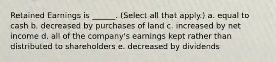 Retained Earnings is ______. (Select all that apply.) a. equal to cash b. decreased by purchases of land c. increased by net income d. all of the company's earnings kept rather than distributed to shareholders e. decreased by dividends