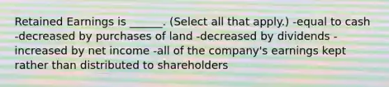 Retained Earnings is ______. (Select all that apply.) -equal to cash -decreased by purchases of land -decreased by dividends -increased by net income -all of the company's earnings kept rather than distributed to shareholders