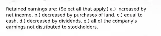 Retained earnings are: (Select all that apply.) a.) increased by net income. b.) decreased by purchases of land. c.) equal to cash. d.) decreased by dividends. e.) all of the company's earnings not distributed to stockholders.