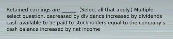 Retained earnings are ______. (Select all that apply.) Multiple select question. decreased by dividends increased by dividends cash available to be paid to stockholders equal to the company's cash balance increased by net income