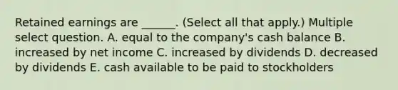 Retained earnings are ______. (Select all that apply.) Multiple select question. A. equal to the company's cash balance B. increased by net income C. increased by dividends D. decreased by dividends E. cash available to be paid to stockholders