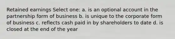 Retained earnings Select one: a. is an optional account in the partnership form of business b. is unique to the corporate form of business c. reflects cash paid in by shareholders to date d. is closed at the end of the year