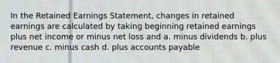 In the Retained Earnings Statement, changes in retained earnings are calculated by taking beginning retained earnings plus net income or minus net loss and a. minus dividends b. plus revenue c. minus cash d. plus <a href='https://www.questionai.com/knowledge/kWc3IVgYEK-accounts-payable' class='anchor-knowledge'>accounts payable</a>