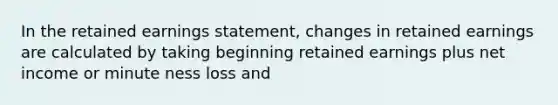 In the retained earnings statement, changes in retained earnings are calculated by taking beginning retained earnings plus net income or minute ness loss and