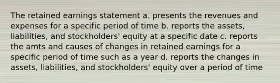 The retained earnings statement a. presents the revenues and expenses for a specific period of time b. reports the assets, liabilities, and stockholders' equity at a specific date c. reports the amts and causes of changes in retained earnings for a specific period of time such as a year d. reports the changes in assets, liabilities, and stockholders' equity over a period of time