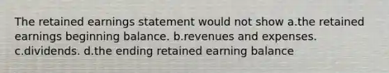 The retained earnings statement would not show a.the retained earnings beginning balance. b.revenues and expenses. c.dividends. d.the ending retained earning balance