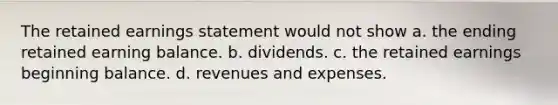 The retained earnings statement would not show a. the ending retained earning balance. b. dividends. c. the retained earnings beginning balance. d. revenues and expenses.