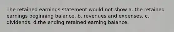 The retained earnings statement would not show a. the retained earnings beginning balance. b. revenues and expenses. c. dividends. d.the ending retained earning balance.