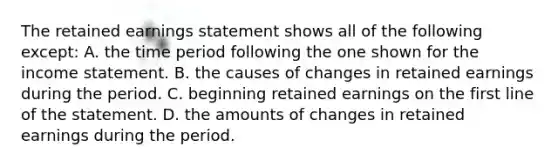 The retained earnings statement shows all of the following except: A. the time period following the one shown for the income statement. B. the causes of changes in retained earnings during the period. C. beginning retained earnings on the first line of the statement. D. the amounts of changes in retained earnings during the period.