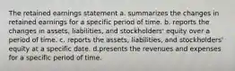 The retained earnings statement a. summarizes the changes in retained earnings for a specific period of time. b. reports the changes in assets, liabilities, and stockholders' equity over a period of time. c. reports the assets, liabilities, and stockholders' equity at a specific date. d.presents the revenues and expenses for a specific period of time.