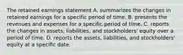 The retained earnings statement A. summarizes the changes in retained earnings for a specific period of time. B. presents the revenues and expenses for a specific period of time. C. reports the changes in assets, liabilities, and stockholders' equity over a period of time. D. reports the assets, liabilities, and stockholders' equity at a specific date.