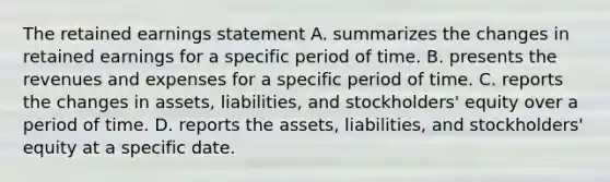 The retained earnings statement A. summarizes the changes in retained earnings for a specific period of time. B. presents the revenues and expenses for a specific period of time. C. reports the changes in assets, liabilities, and stockholders' equity over a period of time. D. reports the assets, liabilities, and stockholders' equity at a specific date.