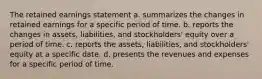 The retained earnings statement a. summarizes the changes in retained earnings for a specific period of time. b. reports the changes in assets, liabilities, and stockholders' equity over a period of time. c. reports the assets, liabilities, and stockholders' equity at a specific date. d. presents the revenues and expenses for a specific period of time.