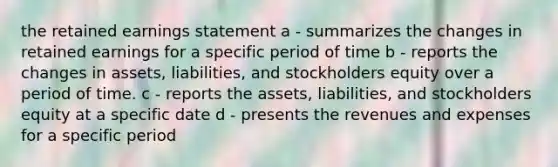 the retained earnings statement a - summarizes the changes in retained earnings for a specific period of time b - reports the changes in assets, liabilities, and stockholders equity over a period of time. c - reports the assets, liabilities, and stockholders equity at a specific date d - presents the revenues and expenses for a specific period