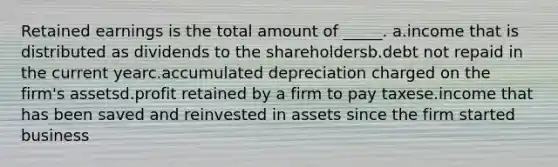 Retained earnings is the total amount of _____. a.income that is distributed as dividends to the shareholdersb.debt not repaid in the current yearc.accumulated depreciation charged on the firm's assetsd.profit retained by a firm to pay taxese.income that has been saved and reinvested in assets since the firm started business