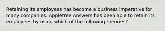 Retaining its employees has become a business imperative for many companies. Appletree Answers has been able to retain its employees by using which of the following theories?