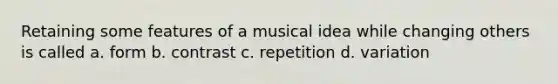 Retaining some features of a musical idea while changing others is called a. form b. contrast c. repetition d. variation