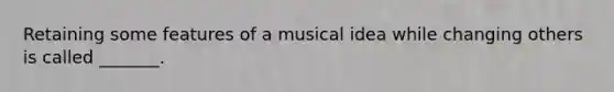 Retaining some features of a musical idea while changing others is called _______.